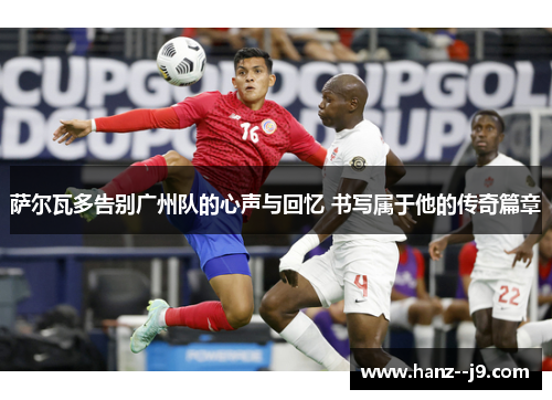 萨尔瓦多告别广州队的心声与回忆 书写属于他的传奇篇章