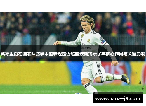 莫德里奇在国家队赛事中的表现是否超越预期揭示了其核心作用与关键影响