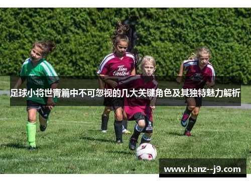 足球小将世青篇中不可忽视的几大关键角色及其独特魅力解析