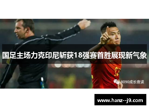 国足主场力克印尼斩获18强赛首胜展现新气象