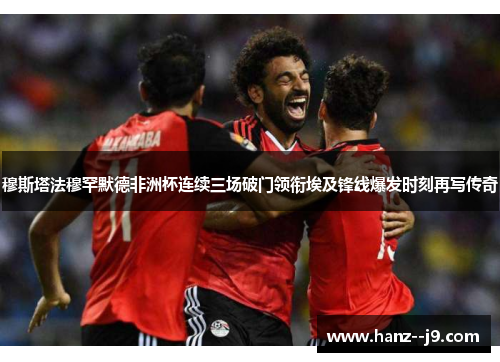 穆斯塔法穆罕默德非洲杯连续三场破门领衔埃及锋线爆发时刻再写传奇